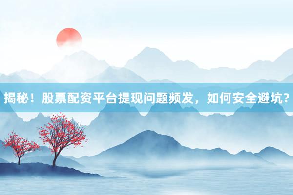 揭秘！股票配资平台提现问题频发，如何安全避坑？