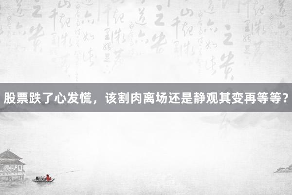 股票跌了心发慌，该割肉离场还是静观其变再等等？