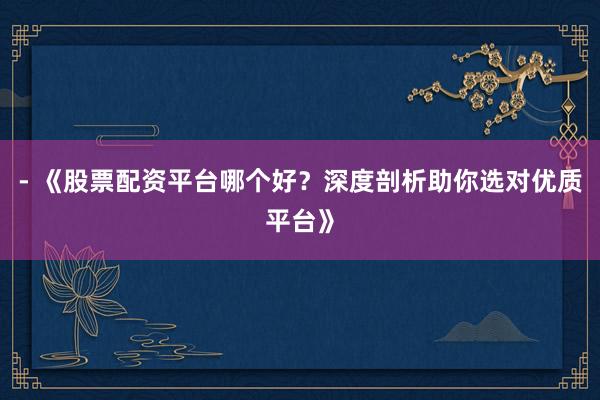 - 《股票配资平台哪个好？深度剖析助你选对优质平台》