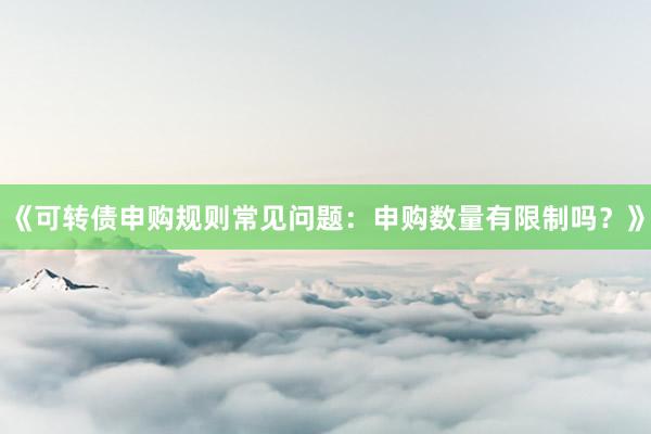 《可转债申购规则常见问题：申购数量有限制吗？》