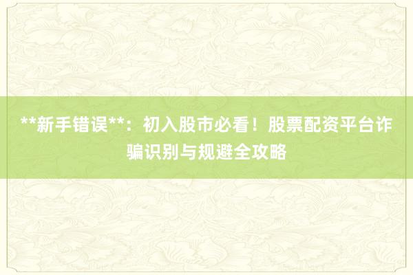 **新手错误**：初入股市必看！股票配资平台诈骗识别与规避全攻略