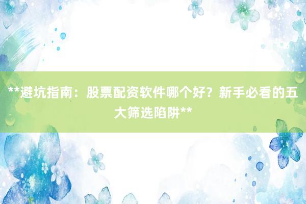 **避坑指南：股票配资软件哪个好？新手必看的五大筛选陷阱**