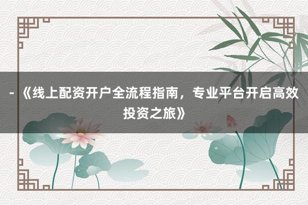 - 《线上配资开户全流程指南，专业平台开启高效投资之旅》