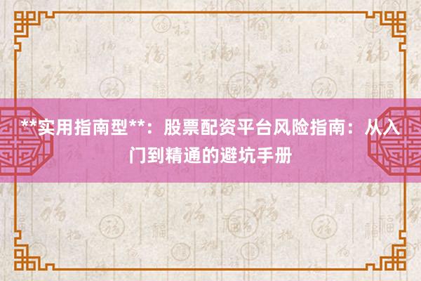**实用指南型**：股票配资平台风险指南：从入门到精通的避坑手册