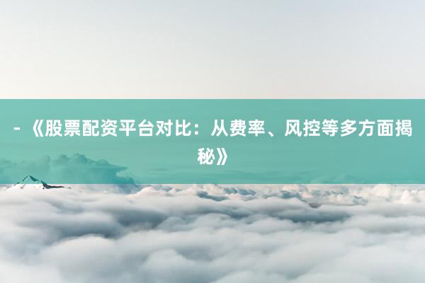 - 《股票配资平台对比：从费率、风控等多方面揭秘》