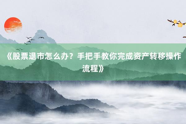 《股票退市怎么办？手把手教你完成资产转移操作流程》