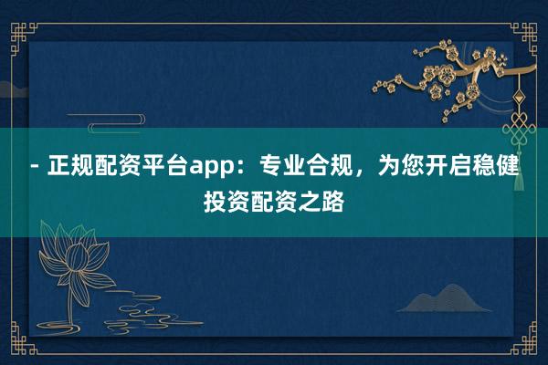 - 正规配资平台app：专业合规，为您开启稳健投资配资之路