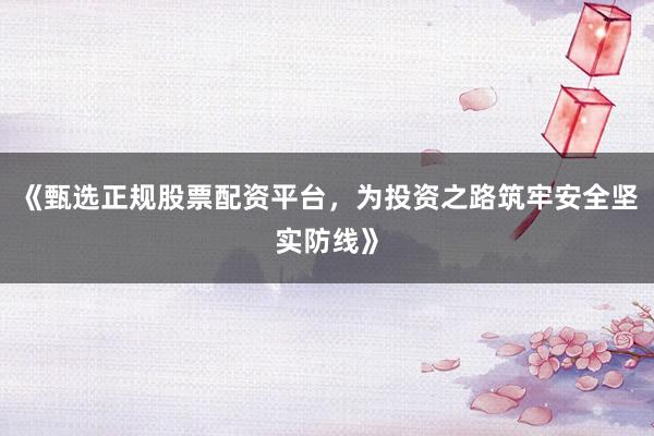 《甄选正规股票配资平台，为投资之路筑牢安全坚实防线》