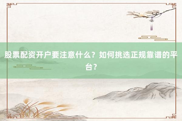 股票配资开户要注意什么？如何挑选正规靠谱的平台？