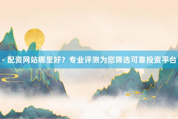 - 配资网站哪里好？专业评测为您筛选可靠投资平台