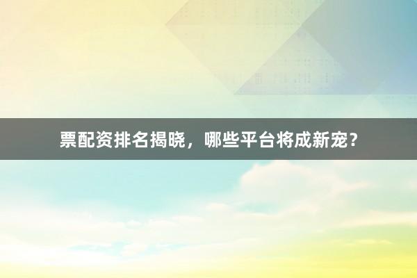 票配资排名揭晓，哪些平台将成新宠？