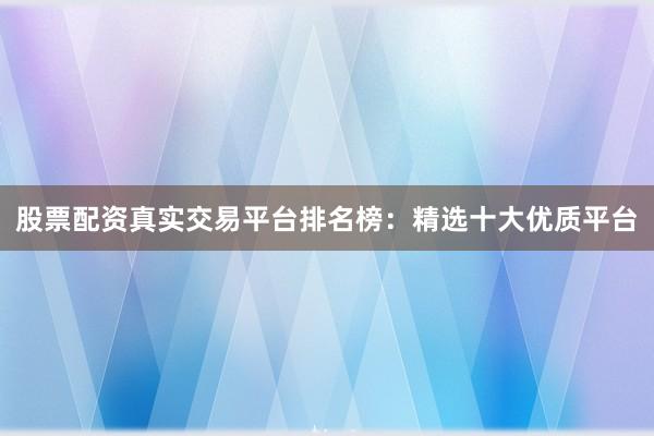 股票配资真实交易平台排名榜：精选十大优质平台