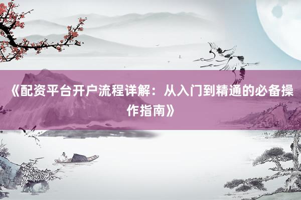 《配资平台开户流程详解：从入门到精通的必备操作指南》