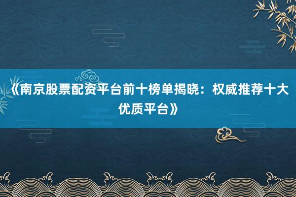 《南京股票配资平台前十榜单揭晓：权威推荐十大优质平台》