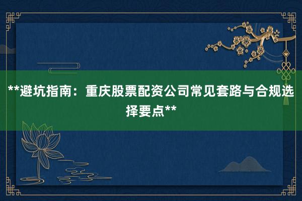 **避坑指南：重庆股票配资公司常见套路与合规选择要点**