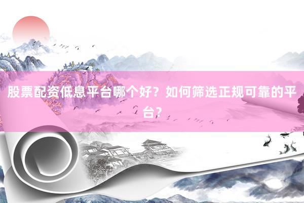 股票配资低息平台哪个好？如何筛选正规可靠的平台？
