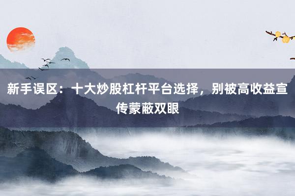 新手误区：十大炒股杠杆平台选择，别被高收益宣传蒙蔽双眼