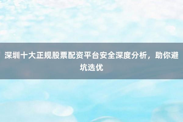 深圳十大正规股票配资平台安全深度分析，助你避坑选优