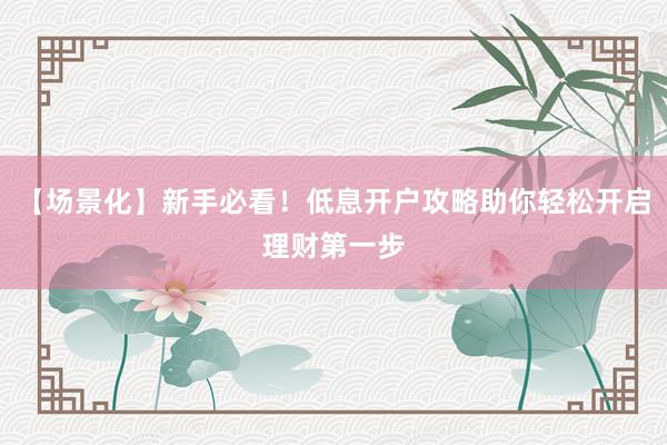【场景化】新手必看！低息开户攻略助你轻松开启理财第一步