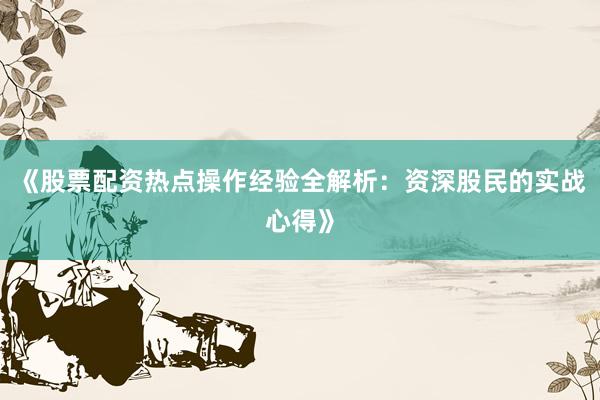 《股票配资热点操作经验全解析：资深股民的实战心得》