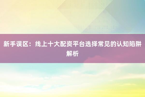 新手误区：线上十大配资平台选择常见的认知陷阱解析