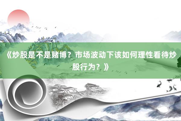 《炒股是不是赌博？市场波动下该如何理性看待炒股行为？》