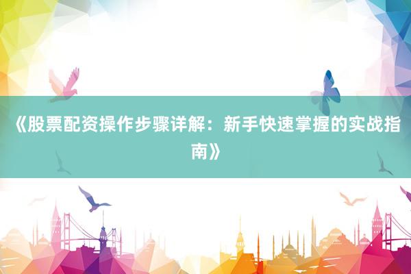 《股票配资操作步骤详解：新手快速掌握的实战指南》
