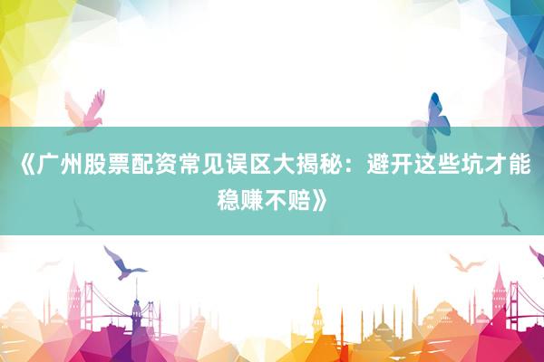 《广州股票配资常见误区大揭秘：避开这些坑才能稳赚不赔》