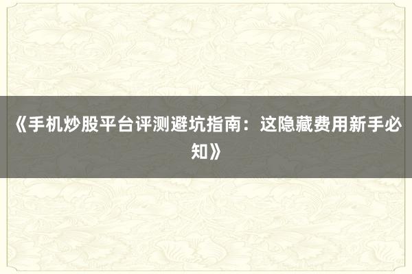 《手机炒股平台评测避坑指南：这隐藏费用新手必知》