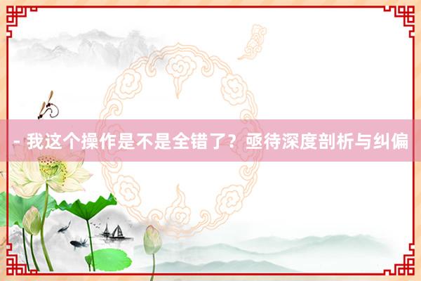 - 我这个操作是不是全错了？亟待深度剖析与纠偏