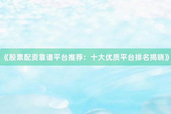 《股票配资靠谱平台推荐：十大优质平台排名揭晓》