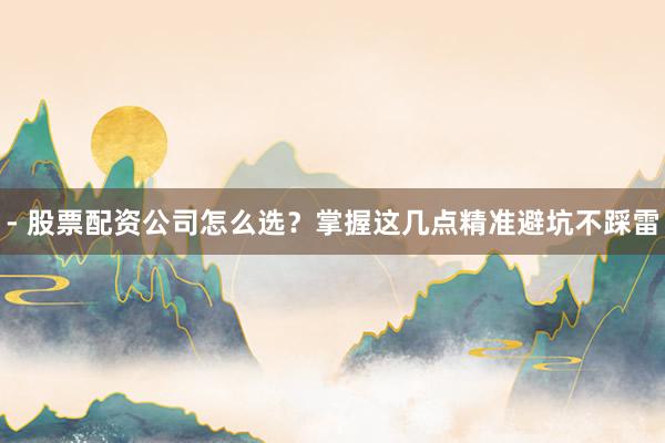 - 股票配资公司怎么选？掌握这几点精准避坑不踩雷