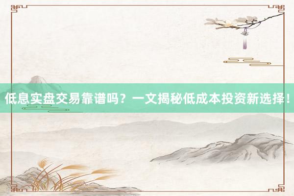 低息实盘交易靠谱吗？一文揭秘低成本投资新选择！