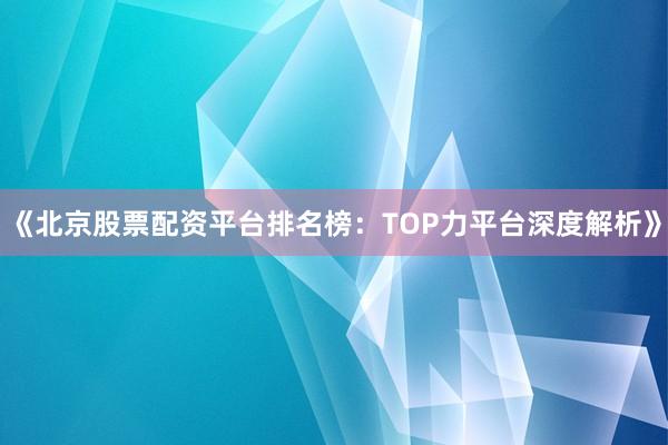 《北京股票配资平台排名榜：TOP力平台深度解析》