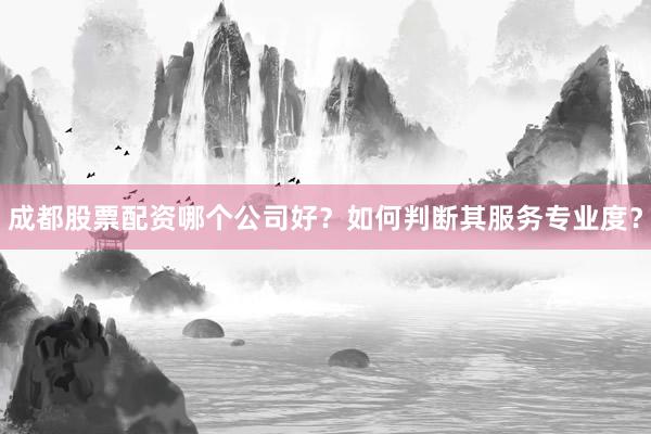 成都股票配资哪个公司好？如何判断其服务专业度？