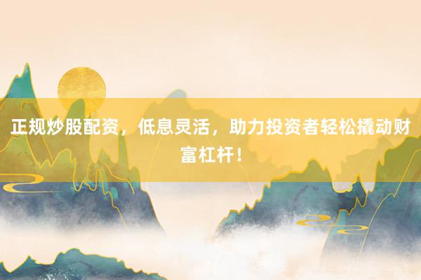 正规炒股配资，低息灵活，助力投资者轻松撬动财富杠杆！