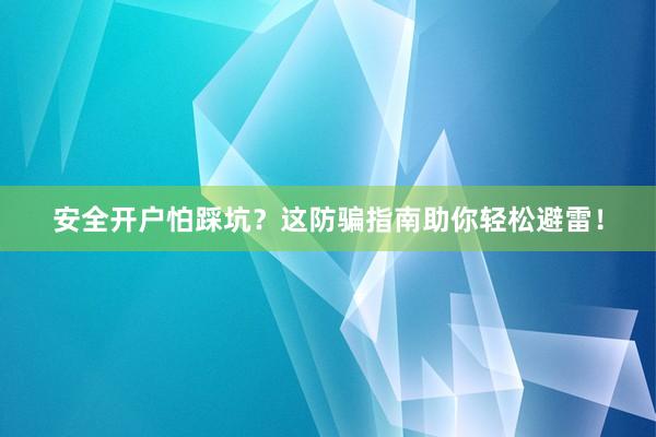 安全开户怕踩坑？这防骗指南助你轻松避雷！