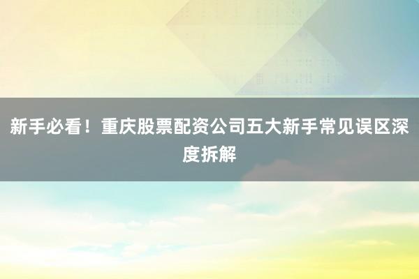 新手必看！重庆股票配资公司五大新手常见误区深度拆解