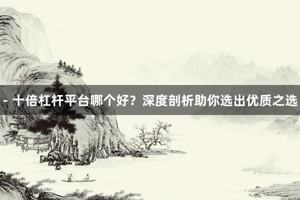 - 十倍杠杆平台哪个好？深度剖析助你选出优质之选