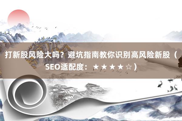打新股风险大吗？避坑指南教你识别高风险新股（SEO适配度：★★★★☆）