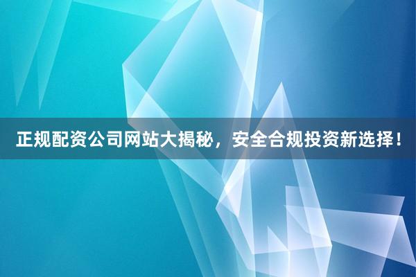 正规配资公司网站大揭秘，安全合规投资新选择！