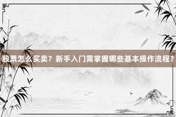 股票怎么买卖？新手入门需掌握哪些基本操作流程？