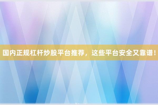 国内正规杠杆炒股平台推荐，这些平台安全又靠谱！