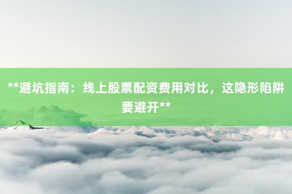**避坑指南：线上股票配资费用对比，这隐形陷阱要避开**
