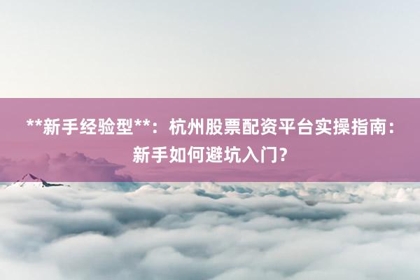 **新手经验型**：杭州股票配资平台实操指南：新手如何避坑入门？