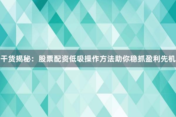 干货揭秘：股票配资低吸操作方法助你稳抓盈利先机