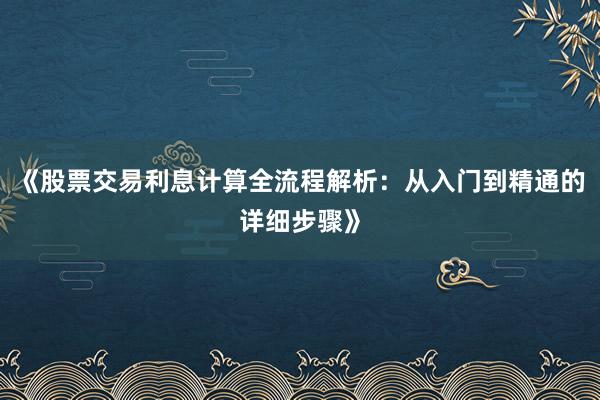 《股票交易利息计算全流程解析：从入门到精通的详细步骤》