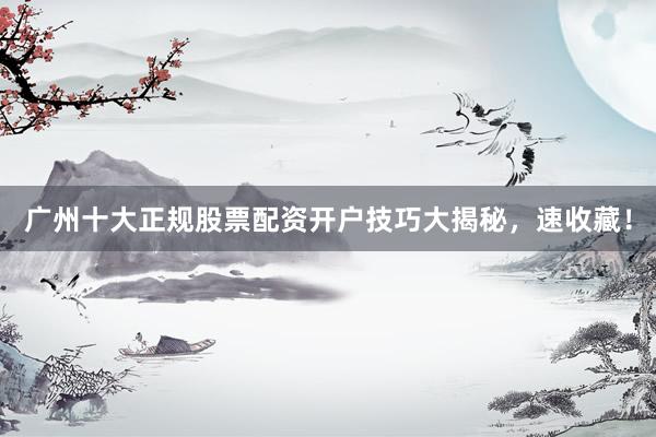 广州十大正规股票配资开户技巧大揭秘，速收藏！