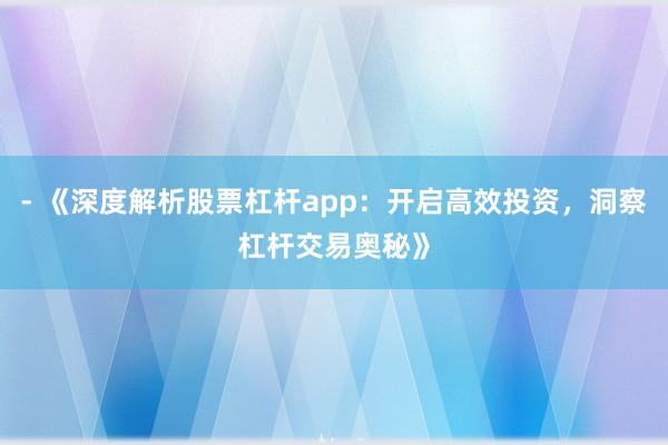 - 《深度解析股票杠杆app：开启高效投资，洞察杠杆交易奥秘》