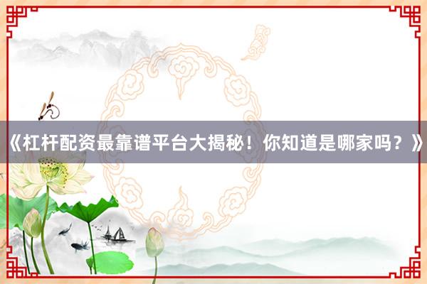 《杠杆配资最靠谱平台大揭秘！你知道是哪家吗？》